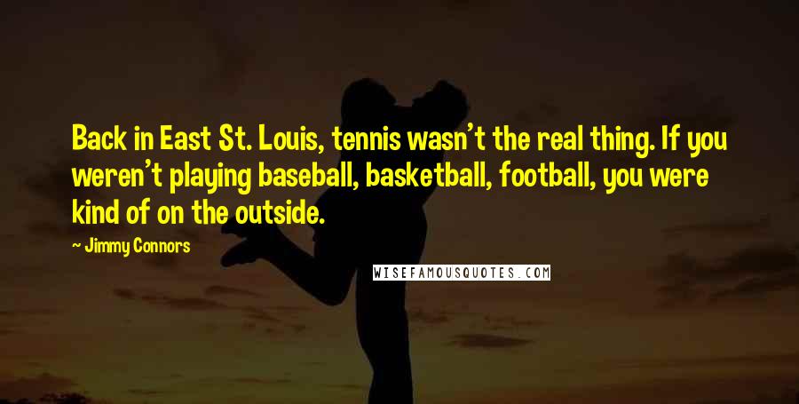 Jimmy Connors quotes: Back in East St. Louis, tennis wasn't the real thing. If you weren't playing baseball, basketball, football, you were kind of on the outside. Jimmy Connors quotes: Back in East St. Louis, tennis wasn't the real thing. If you weren't playing baseball, basketball, football, you were kind of on the outside.