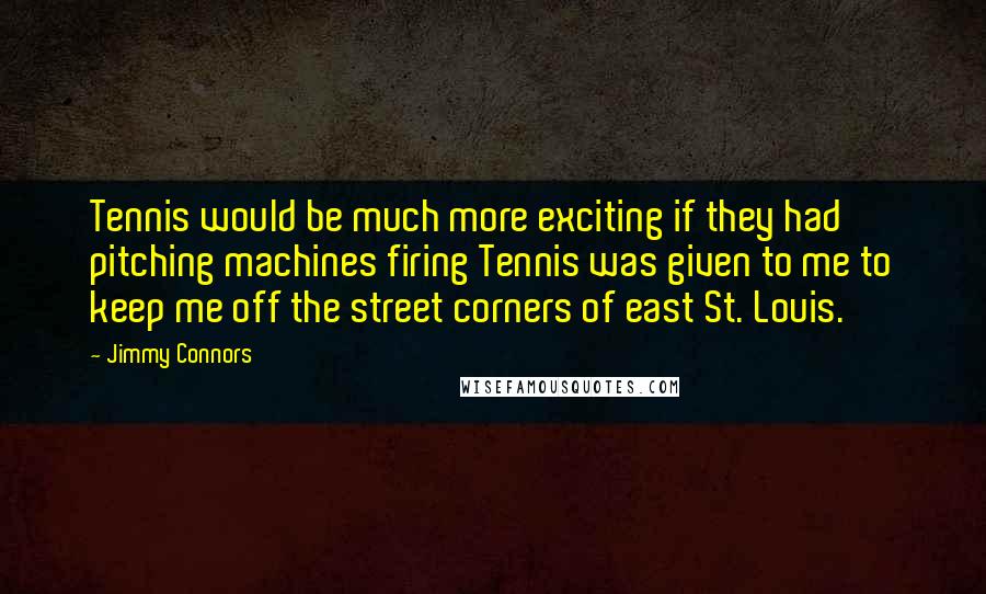 Jimmy Connors quotes: Tennis would be much more exciting if they had pitching machines firing Tennis was given to me to keep me off the street corners of east St. Louis. Jimmy Connors quotes: Tennis would be much more exciting if they had pitching machines firing Tennis was given to me to keep me off the street corners of east St. Louis.