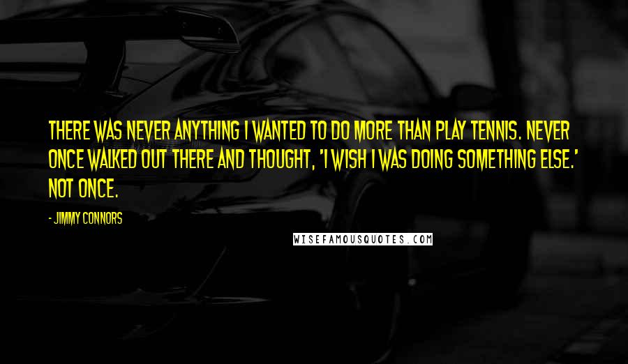 Jimmy Connors quotes: There was never anything I wanted to do more than play tennis. Never once walked out there and thought, 'I wish I was doing something else.' Not once. Jimmy Connors quotes: There was never anything I wanted to do more than play tennis. Never once walked out there and thought, 'I wish I was doing something else.' Not once.