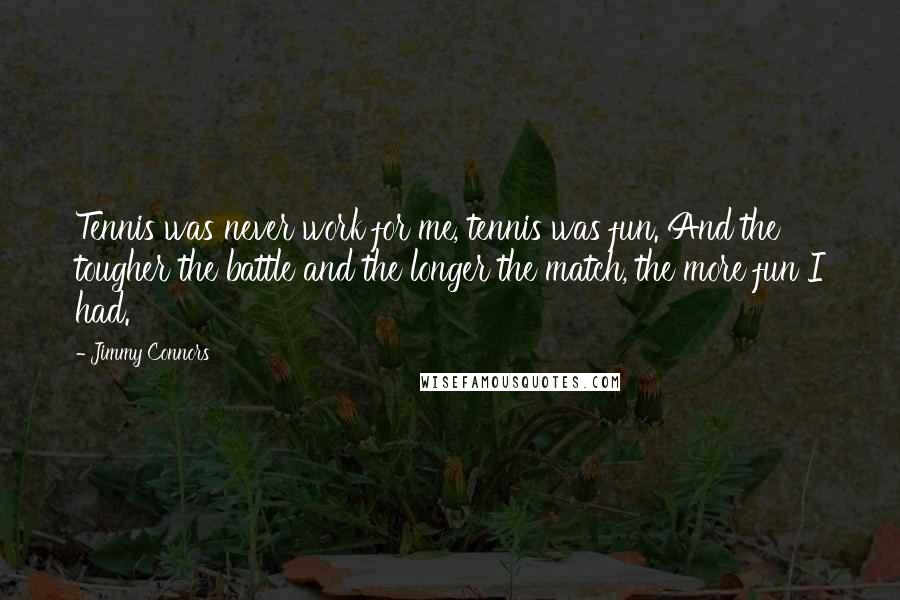 Jimmy Connors quotes: Tennis was never work for me, tennis was fun. And the tougher the battle and the longer the match, the more fun I had. Jimmy Connors quotes: Tennis was never work for me, tennis was fun. And the tougher the battle and the longer the match, the more fun I had.