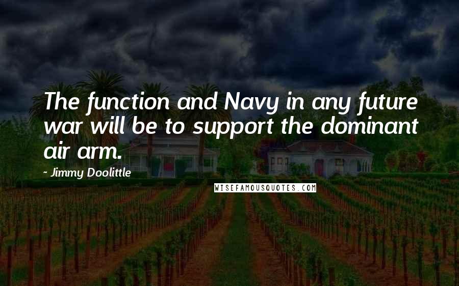 Jimmy Doolittle quotes: The function and Navy in any future war will be to support the dominant air arm.