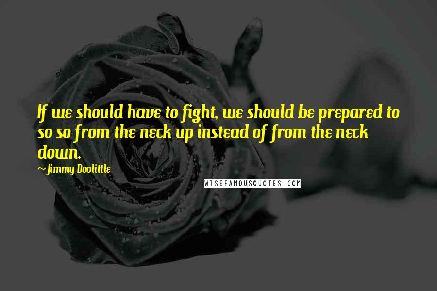 Jimmy Doolittle quotes: If we should have to fight, we should be prepared to so so from the neck up instead of from the neck down.