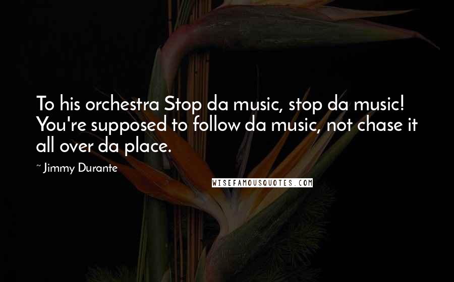 Jimmy Durante quotes: To his orchestra Stop da music, stop da music! You're supposed to follow da music, not chase it all over da place.