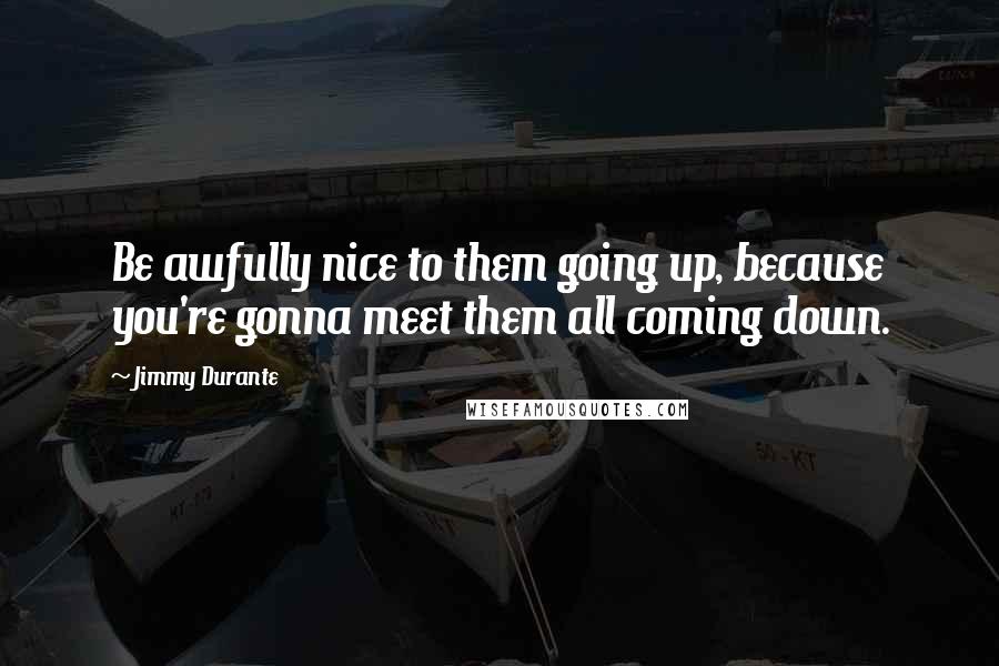 Jimmy Durante quotes: Be awfully nice to them going up, because you're gonna meet them all coming down.