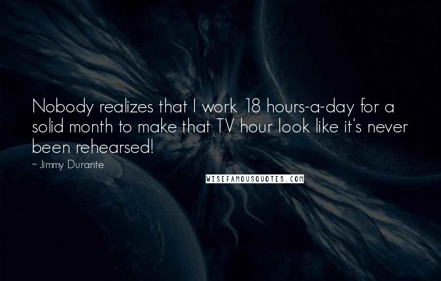 Jimmy Durante quotes: Nobody realizes that I work 18 hours-a-day for a solid month to make that TV hour look like it's never been rehearsed!