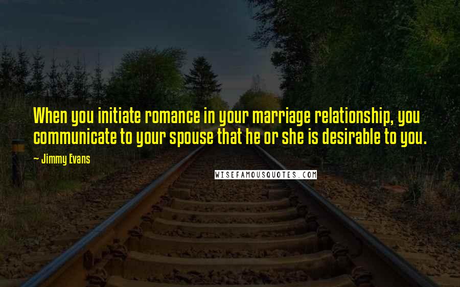 Jimmy Evans quotes: When you initiate romance in your marriage relationship, you communicate to your spouse that he or she is desirable to you.