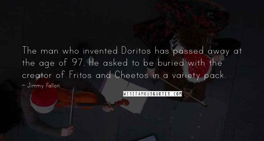 Jimmy Fallon quotes: The man who invented Doritos has passed away at the age of 97. He asked to be buried with the creator of Fritos and Cheetos in a variety pack.