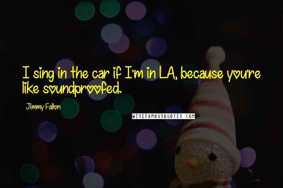 Jimmy Fallon quotes: I sing in the car if I'm in LA, because you're like soundproofed.