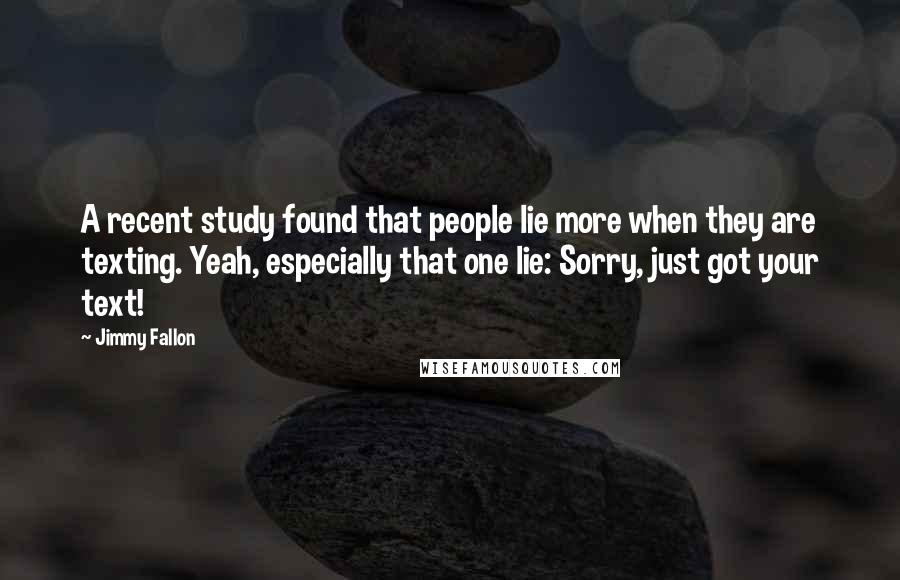 Jimmy Fallon quotes: A recent study found that people lie more when they are texting. Yeah, especially that one lie: Sorry, just got your text!