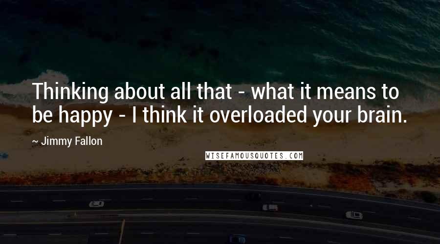 Jimmy Fallon quotes: Thinking about all that - what it means to be happy - I think it overloaded your brain.