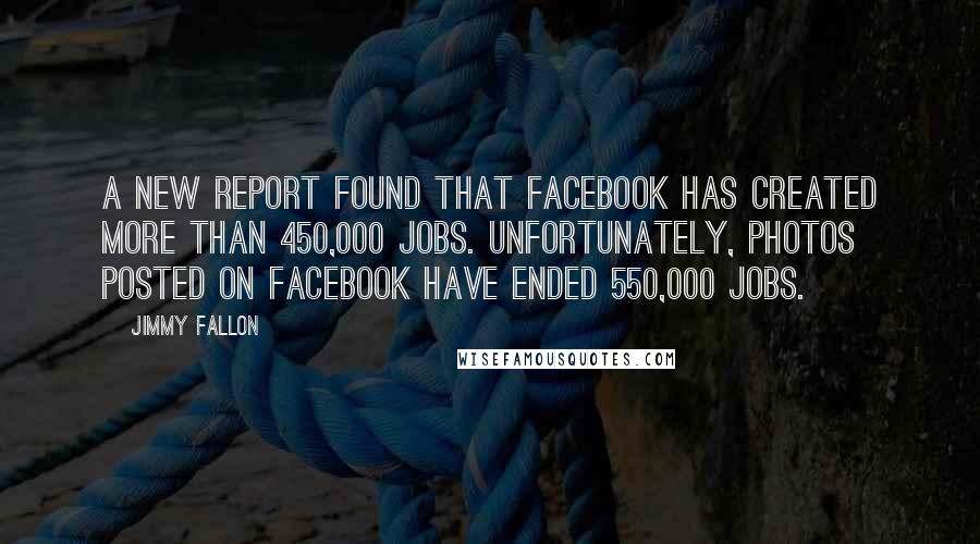 Jimmy Fallon quotes: A new report found that Facebook has created more than 450,000 jobs. Unfortunately, photos posted on Facebook have ended 550,000 jobs.