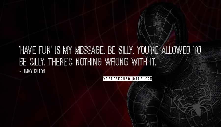 Jimmy Fallon quotes: 'Have fun' is my message. Be silly. You're allowed to be silly. There's nothing wrong with it.