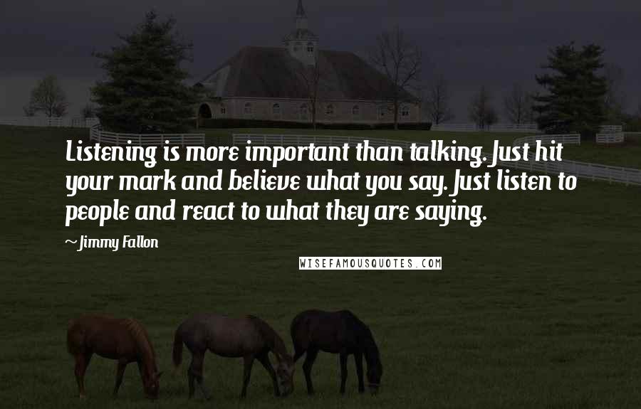 Jimmy Fallon quotes: Listening is more important than talking. Just hit your mark and believe what you say. Just listen to people and react to what they are saying.