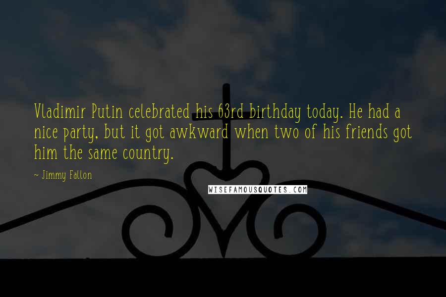Jimmy Fallon quotes: Vladimir Putin celebrated his 63rd birthday today. He had a nice party, but it got awkward when two of his friends got him the same country.