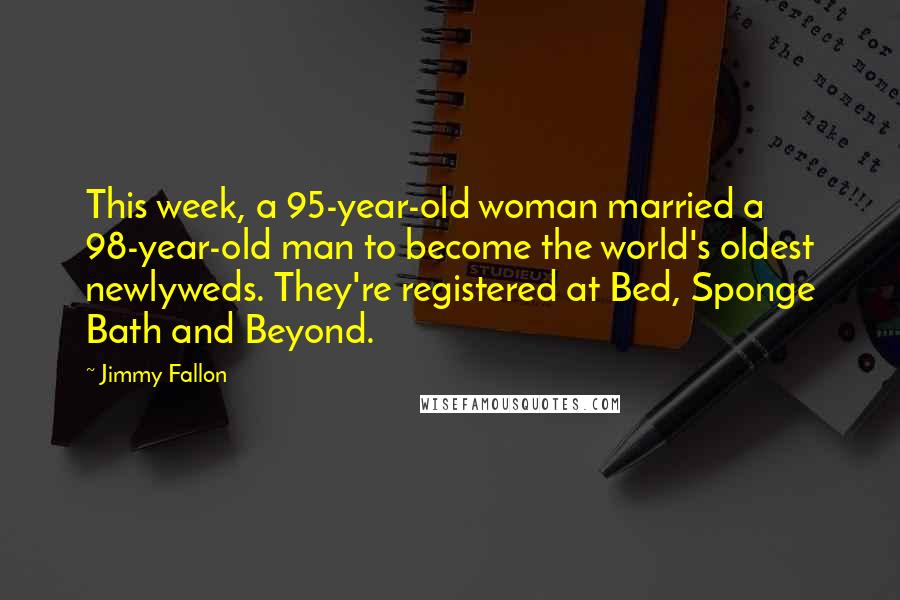 Jimmy Fallon quotes: This week, a 95-year-old woman married a 98-year-old man to become the world's oldest newlyweds. They're registered at Bed, Sponge Bath and Beyond.