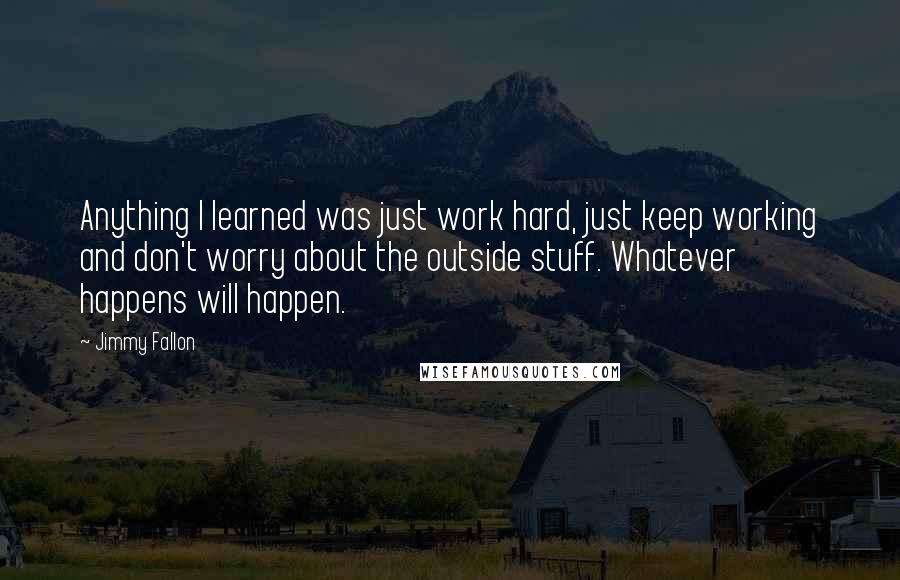Jimmy Fallon quotes: Anything I learned was just work hard, just keep working and don't worry about the outside stuff. Whatever happens will happen.