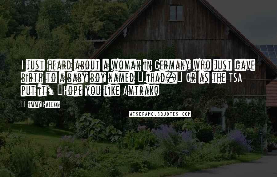 Jimmy Fallon quotes: I just heard about a woman in Germany who just gave birth to a baby boy named "Jihad." Or as the TSA put it, "Hope you like Amtrak!