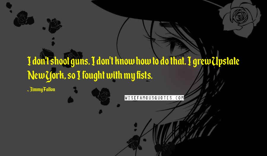 Jimmy Fallon quotes: I don't shoot guns. I don't know how to do that. I grew Upstate New York, so I fought with my fists.