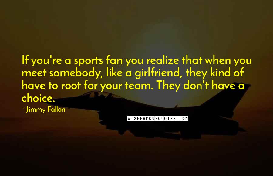 Jimmy Fallon quotes: If you're a sports fan you realize that when you meet somebody, like a girlfriend, they kind of have to root for your team. They don't have a choice.