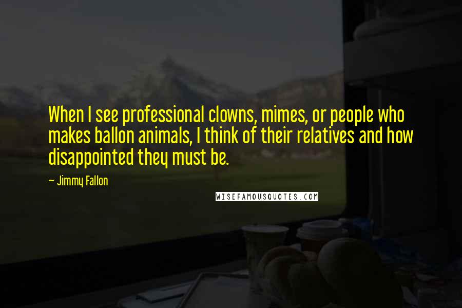 Jimmy Fallon quotes: When I see professional clowns, mimes, or people who makes ballon animals, I think of their relatives and how disappointed they must be.