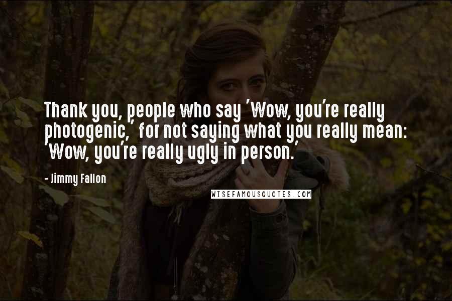 Jimmy Fallon quotes: Thank you, people who say 'Wow, you're really photogenic,' for not saying what you really mean: 'Wow, you're really ugly in person.'