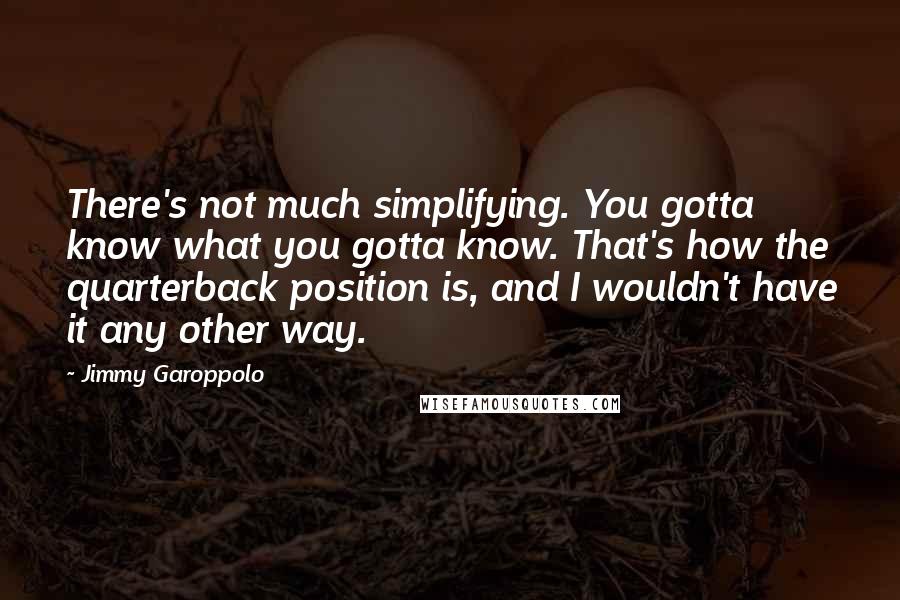 Jimmy Garoppolo quotes: There's not much simplifying. You gotta know what you gotta know. That's how the quarterback position is, and I wouldn't have it any other way. Jimmy Garoppolo quotes: There's not much simplifying. You gotta know what you gotta know. That's how the quarterback position is, and I wouldn't have it any other way.