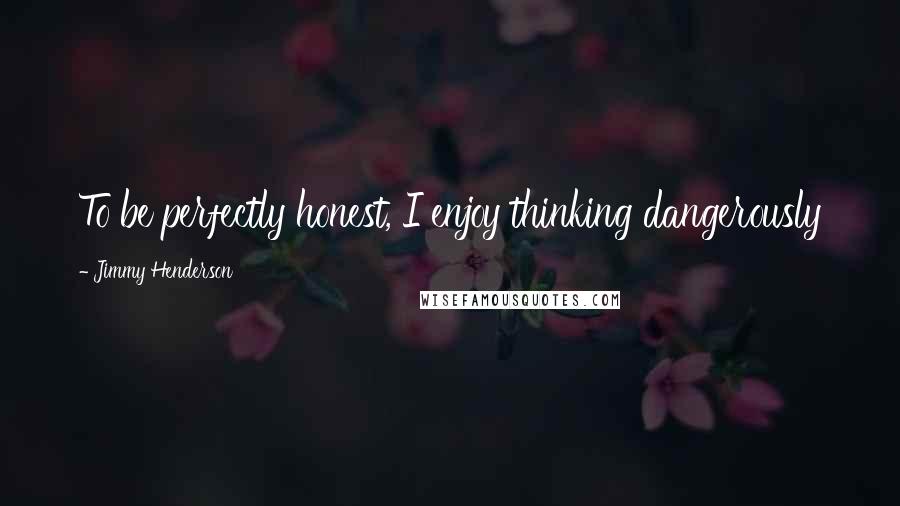 Jimmy Henderson quotes: To be perfectly honest, I enjoy thinking dangerously Jimmy Henderson quotes: To be perfectly honest, I enjoy thinking dangerously