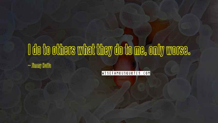 Jimmy Hoffa quotes: I do to others what they do to me, only worse.