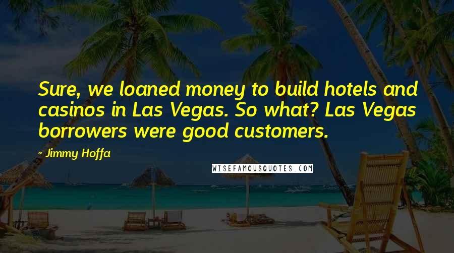 Jimmy Hoffa quotes: Sure, we loaned money to build hotels and casinos in Las Vegas. So what? Las Vegas borrowers were good customers.