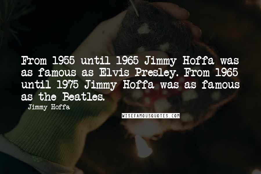 Jimmy Hoffa quotes: From 1955 until 1965 Jimmy Hoffa was as famous as Elvis Presley. From 1965 until 1975 Jimmy Hoffa was as famous as the Beatles.