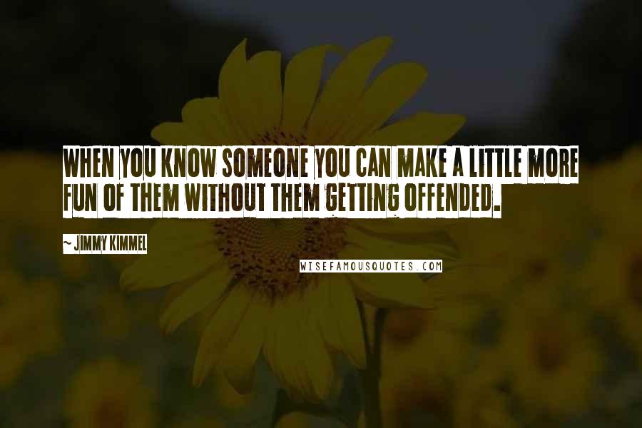 Jimmy Kimmel quotes: When you know someone you can make a little more fun of them without them getting offended.