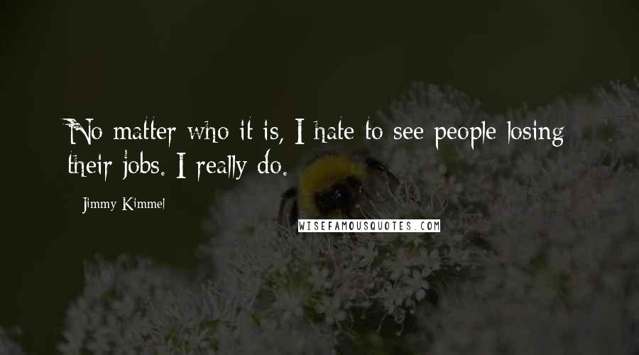 Jimmy Kimmel quotes: No matter who it is, I hate to see people losing their jobs. I really do.