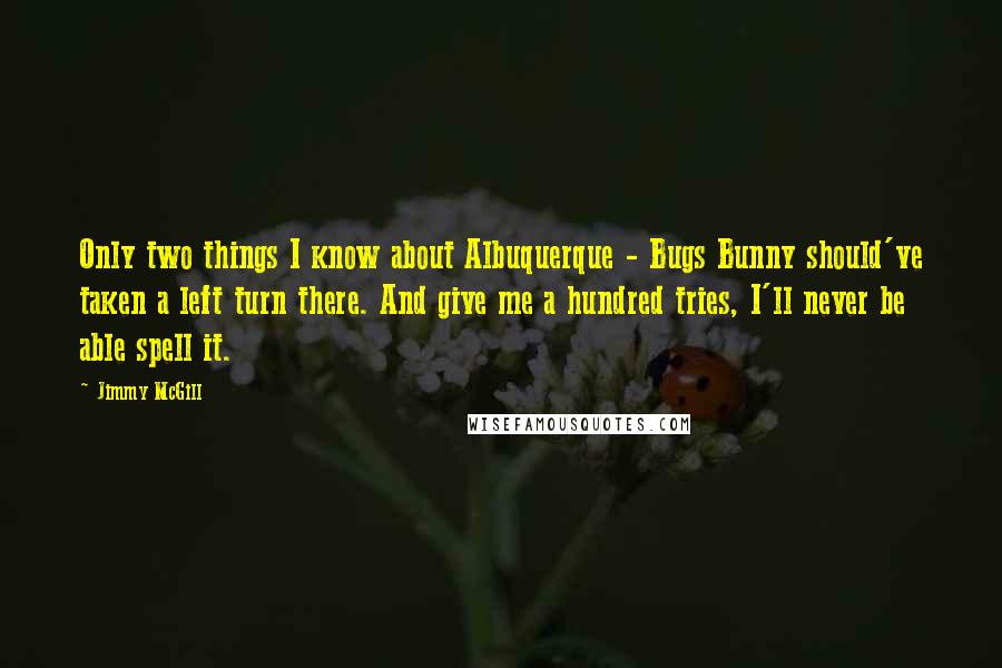 Jimmy McGill quotes: Only two things I know about Albuquerque - Bugs Bunny should've taken a left turn there. And give me a hundred tries, I'll never be able spell it. Jimmy McGill quotes: Only two things I know about Albuquerque - Bugs Bunny should've taken a left turn there. And give me a hundred tries, I'll never be able spell it.