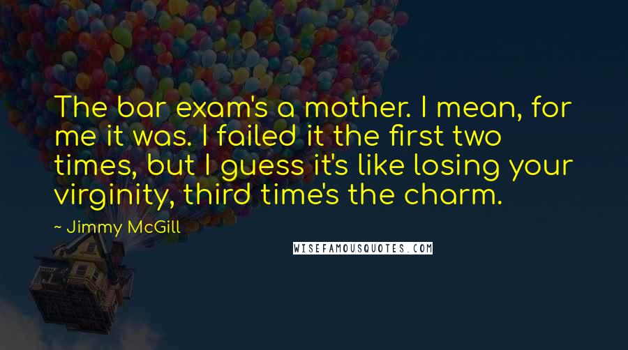 Jimmy McGill quotes: The bar exam's a mother. I mean, for me it was. I failed it the first two times, but I guess it's like losing your virginity, third time's the charm.