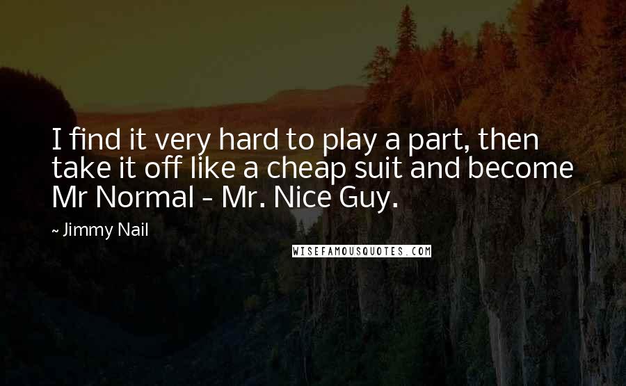 Jimmy Nail quotes: I find it very hard to play a part, then take it off like a cheap suit and become Mr Normal - Mr. Nice Guy. Jimmy Nail quotes: I find it very hard to play a part, then take it off like a cheap suit and become Mr Normal - Mr. Nice Guy.