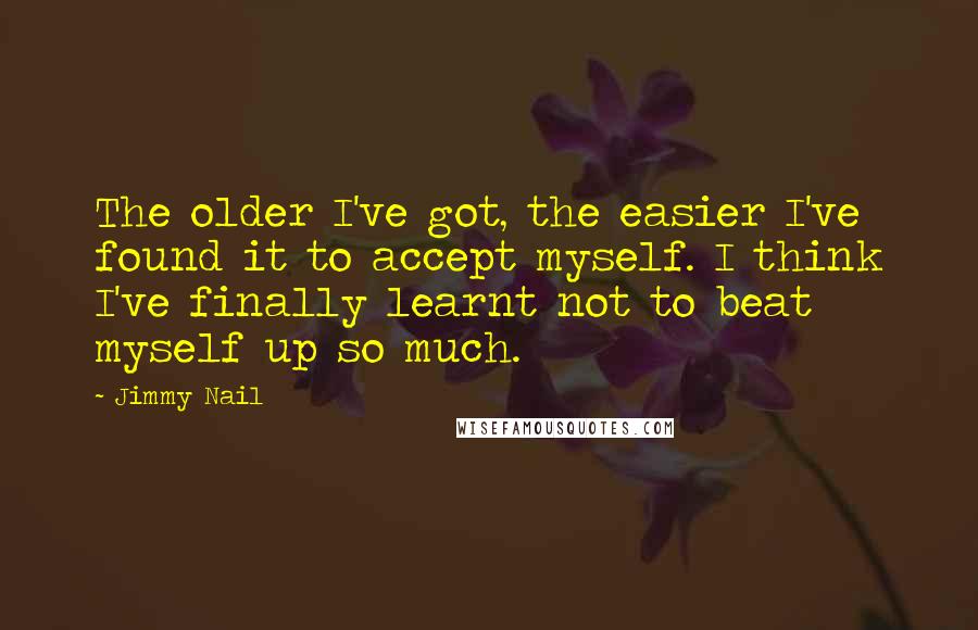Jimmy Nail quotes: The older I've got, the easier I've found it to accept myself. I think I've finally learnt not to beat myself up so much. Jimmy Nail quotes: The older I've got, the easier I've found it to accept myself. I think I've finally learnt not to beat myself up so much.