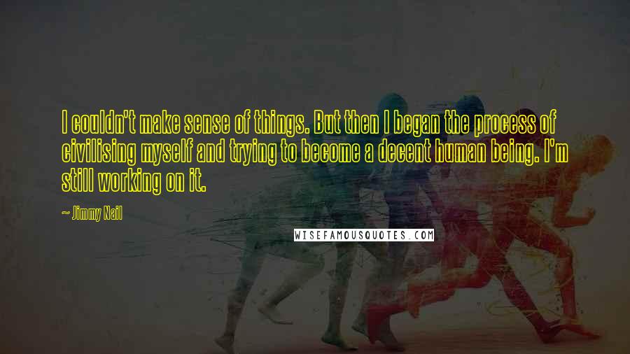 Jimmy Nail quotes: I couldn't make sense of things. But then I began the process of civilising myself and trying to become a decent human being. I'm still working on it. Jimmy Nail quotes: I couldn't make sense of things. But then I began the process of civilising myself and trying to become a decent human being. I'm still working on it.