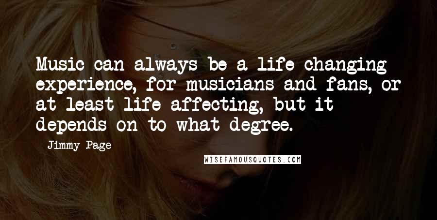 Jimmy Page quotes: Music can always be a life-changing experience, for musicians and fans, or at least life-affecting, but it depends on to what degree.