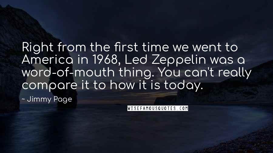 Jimmy Page quotes: Right from the first time we went to America in 1968, Led Zeppelin was a word-of-mouth thing. You can't really compare it to how it is today.