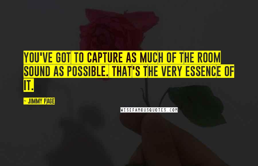 Jimmy Page quotes: You've got to capture as much of the room sound as possible. That's the very essence of it.