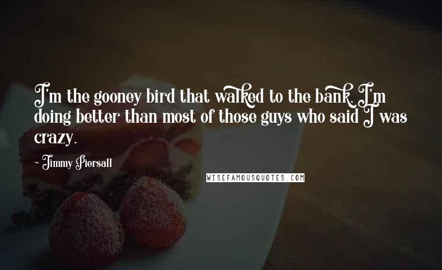 Jimmy Piersall quotes: I'm the gooney bird that walked to the bank. I'm doing better than most of those guys who said I was crazy. Jimmy Piersall quotes: I'm the gooney bird that walked to the bank. I'm doing better than most of those guys who said I was crazy.