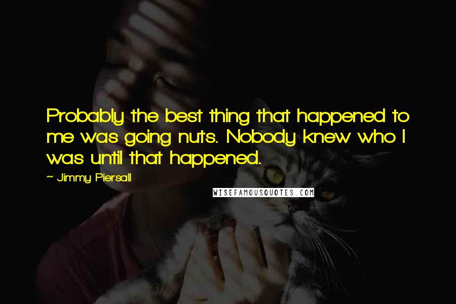 Jimmy Piersall quotes: Probably the best thing that happened to me was going nuts. Nobody knew who I was until that happened. Jimmy Piersall quotes: Probably the best thing that happened to me was going nuts. Nobody knew who I was until that happened.