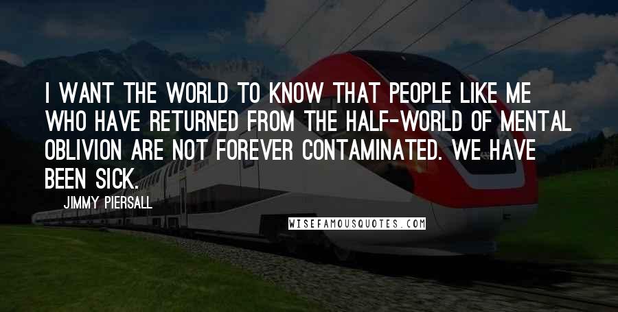 Jimmy Piersall quotes: I want the world to know that people like me who have returned from the half-world of mental oblivion are not forever contaminated. We have been sick. Jimmy Piersall quotes: I want the world to know that people like me who have returned from the half-world of mental oblivion are not forever contaminated. We have been sick.