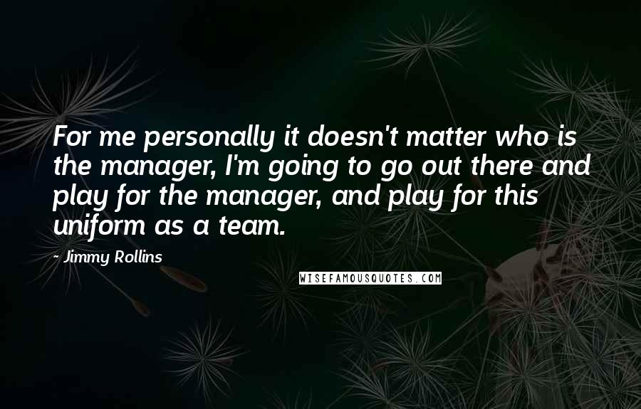 Jimmy Rollins quotes: For me personally it doesn't matter who is the manager, I'm going to go out there and play for the manager, and play for this uniform as a team.