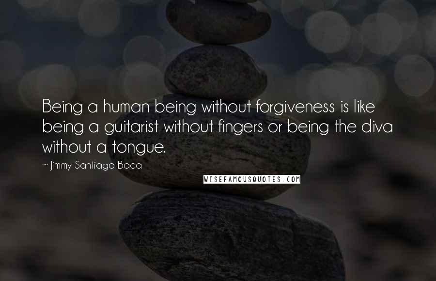 Jimmy Santiago Baca quotes: Being a human being without forgiveness is like being a guitarist without fingers or being the diva without a tongue.