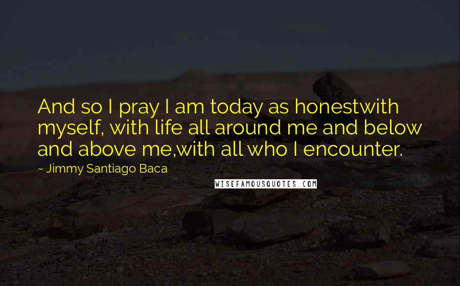 Jimmy Santiago Baca quotes: And so I pray I am today as honestwith myself, with life all around me and below and above me,with all who I encounter.