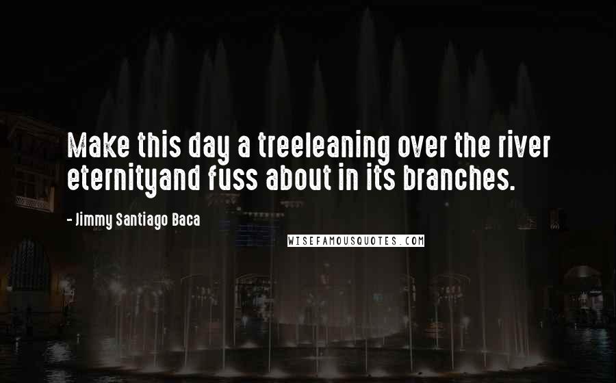 Jimmy Santiago Baca quotes: Make this day a treeleaning over the river eternityand fuss about in its branches.