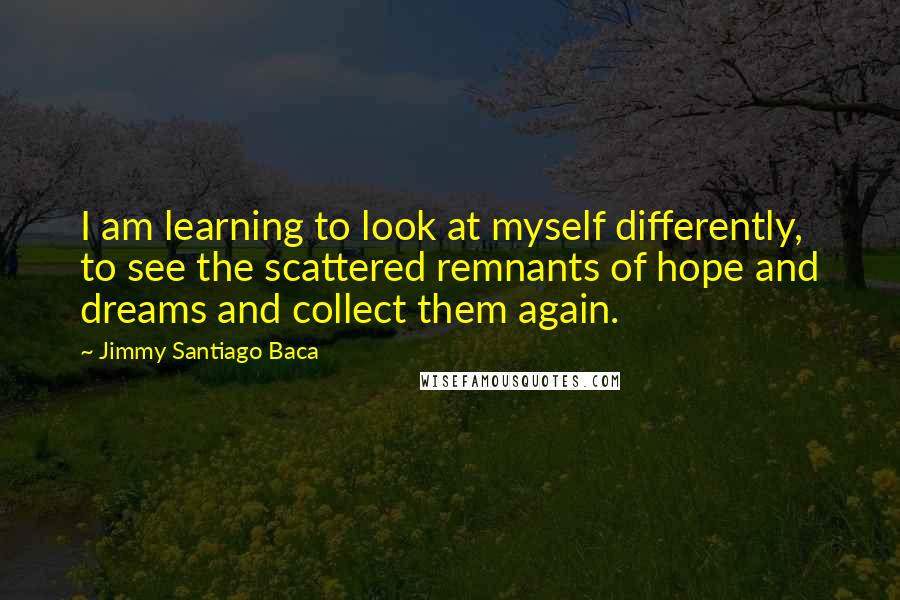 Jimmy Santiago Baca quotes: I am learning to look at myself differently, to see the scattered remnants of hope and dreams and collect them again.