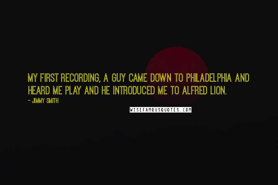Jimmy Smith quotes: My first recording, a guy came down to Philadelphia and heard me play and he introduced me to Alfred Lion. Jimmy Smith quotes: My first recording, a guy came down to Philadelphia and heard me play and he introduced me to Alfred Lion.