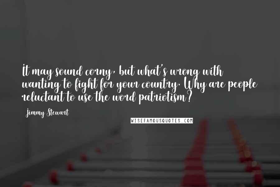 Jimmy Stewart quotes: It may sound corny, but what's wrong with wanting to fight for your country. Why are people reluctant to use the word patriotism?